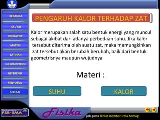 Fisika psb-psma  Ikhlas memberi rela   berbagi  PENGARUH KALOR TERHADAP ZAT SUHU KALOR Kalor merupakan salah satu bentuk energi yang muncul  sebagai akibat dari adanya perbedaan suhu. Jika kalor tersebut diterima oleh suatu zat, maka memungkinkan zat tersebut akan berubah berubah, baik dari bentuk  geometrisnya maupun wujudnya Materi : BERANDA SK / KD INDIKATOR MATERI LATIHAN REFERENSI PENYUSUN UJI KOMPETENSI SELESAI 