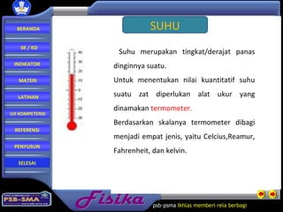 Fisika psb-psma  Ikhlas memberi rela   berbagi  SUHU Suhu merupakan tingkat/derajat panas dinginnya suatu. Untuk menentukan nilai kuantitatif suhu suatu zat diperlukan alat ukur yang dinamakan  termometer. Berdasarkan skalanya termometer dibagi menjadi empat jenis, yaitu Celcius,Reamur, Fahrenheit, dan kelvin. BERANDA SK / KD INDIKATOR MATERI LATIHAN REFERENSI PENYUSUN UJI KOMPETENSI SELESAI 