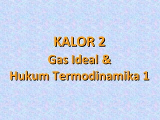 KALOR 2
     Gas Ideal &
Hukum Termodinamika 1
 