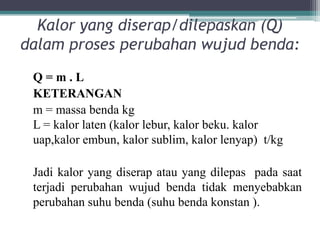 Kalor yang diserap/dilepaskan (Q)
dalam proses perubahan wujud benda:
 Q=m.L
 KETERANGAN
 m = massa benda kg
 L = kalor laten (kalor lebur, kalor beku. kalor
 uap,kalor embun, kalor sublim, kalor lenyap) t/kg

 Jadi kalor yang diserap atau yang dilepas pada saat
 terjadi perubahan wujud benda tidak menyebabkan
 perubahan suhu benda (suhu benda konstan ).
 