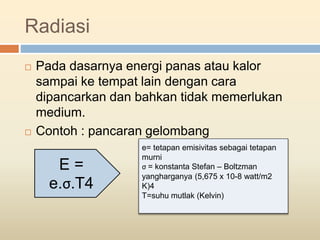 Radiasi
 Pada dasarnya energi panas atau kalor
sampai ke tempat lain dengan cara
dipancarkan dan bahkan tidak memerlukan
medium.
 Contoh : pancaran gelombang
E =
e.σ.T4
e= tetapan emisivitas sebagai tetapan
murni
σ = konstanta Stefan – Boltzman
yangharganya (5,675 x 10-8 watt/m2
K)4
T=suhu mutlak (Kelvin)
 