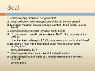 Soal
1. Jelaskan yang dimaksud dengan kalor!
2. Jelaskan bahwa kalor merupakan salah satu bentuk energi!
3. Mengapa matahari disebut sebagai sumber utama energi kalor di
Bumi?
4. Jelaskan pengaruh kalor terhadap suatu benda!
5. 1 kg aluminium memiliki suhu sebesar 30oC. Jika pada aluminium
tersebut
diberikan kalor sebanyak 4,5 KJ, berapakah suhu akhir aluminium?
6. Berapakah kalor yang diperlukan untuk meningkatkan suhu
tembaga dari
30 oC menjadi 50 oC?
7. Jelaskan perbedaan antara konduksi dan konveksi!
8. Jelaskan perambatan kalor dari kompor elpiji menuju air yang
dimasak
dengan panci!
 