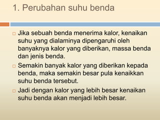 1. Perubahan suhu benda
 Jika sebuah benda menerima kalor, kenaikan
suhu yang dialaminya dipengaruhi oleh
banyaknya kalor yang diberikan, massa benda
dan jenis benda.
 Semakin banyak kalor yang diberikan kepada
benda, maka semakin besar pula kenaikkan
suhu benda tersebut.
 Jadi dengan kalor yang lebih besar kenaikan
suhu benda akan menjadi lebih besar.
 