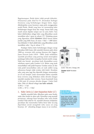 Bab 6 Suhu dan Kalor %
Bagaimanapun, fluida kalori tidak pernah dideteksi.
Selanjutnya pada abad ke-19, ditemukan berbagai
fenomena yang berhubungan dengan kalor, dapat
dideskripsikan secara konsisten tanpa perlu menggunakan
model fluida. Model yang baru ini memandang kalor
berhubungan dengan kerja dan energi. Satuan kalor yang
masih umum dipakai sampai saat ini yaitu kalori. Satu
kalori didefinisikan sebagai kalor yang dibutuhkan untuk
menaikkan suhu 1 gram air sebesar 1o
C. Terkadang satuan
yang digunakan adalah kilokalori (kkal) karena dalam
jumlah yang lebih besar, di mana 1 kkal = 1.000 kalori.
Satu kilokalori (1 kkal) adalah kalor yang dibutuhkan untuk
menaikkan suhu 1 kg air sebesar 1 o
C.
Pendapat bahwa kalor berhubungan dengan energi
dikerjakan lebih lanjut oleh sejumlah ilmuwan pada tahun
1800-an, terutama oleh seorang ilmuwan dari Inggris,
James Prescott Joule (1818 - 1889). Joule melakukan
sejumlah percobaan yang penting untuk menetapkan
pandangan bahwa kalor merupakan bentuk transfer energi.
Salah satu bentuk percobaan Joule ditunjukkan secara
sederhana seperti pada Gambar 6.16. Beban yang jatuh
menyebabkan roda pedal berputar. Gesekan antara air dan
roda pedal menyebabkan suhu air naik sedikit (yang
sebenarnya hampir tidak terukur oleh Joule). Kenaikan
suhu yang sama juga bisa diperoleh dengan memanaskan
air di atas kompor. Joule menentukan bahwa sejumlah
kerja tertentu yang dilakukan selalu ekivalen dengan
sejumlah masukan kalor tertentu. Secara kuantitatif, kerja
4,186 joule (J) ternyata ekivalen dengan 1 kalori (kal)
kalor. Nilai ini dikenal sebagai tara kalor mekanik.
4,186 J = 1 kal
4,186 × 103
J = 1 kkal
1. Kalor Jenis (c ) dan Kapasitas Kalor (C )
Apabila sejumlah kalor diberikan pada suatu benda,
maka suhu benda itu akan naik. Kemudian yang menjadi
pertanyaan, seberapa besar kenaikan suhu suatu benda
tersebut? Pada abad ke-18, sejumlah ilmuwan melakukan
percobaan dan menemukan bahwa besar kalor Q yang
diperlukan untuk mengubah suhu suatu zat yang
besarnya TΔ sebanding dengan massa m zat tersebut.
James Joule (1818 - 1889),
melakukan percobaan yang
membuktikan bahwa apabila
suatu bentuk energi diubah
menjadi bentuk energi lain
tidak ada energi yang
musnah.
Gambar 6.16 Percobaan
Joule
Sumber: Fisika Jilid 1, Erlangga, 2001
 