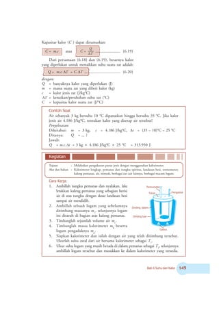 Bab 6 Suhu dan Kalor '
Contoh Soal
Air sebanyak 3 kg bersuhu 10 o
C dipanaskan hingga bersuhu 35 o
C. Jika kalor
jenis air 4.186 J/kgo
C, tentukan kalor yang diserap air tersebut!
Penyelesaian:
Diketahui: m = 3 kg, c = 4.186 J/kgo
C, tΔ = (35 – 10)o
C = 25 o
C
Ditanya: Q = ... ?
Jawab:
Q = m.c. tΔ = 3 kg × 4.186 J/kgo
C × 25 o
C = 313.950 J
Kapasitas kalor (C ) dapat dirumuskan:
C = m.c atau C =
T
Q
Δ
......................... (6.19)
Dari persamaan (6.18) dan (6.19), besarnya kalor
yang diperlukan untuk menaikkan suhu suatu zat adalah:
Q = m.c. TΔ = C. TΔ .................................... (6.20)
dengan:
Q = banyaknya kalor yang diperlukan (J)
m = massa suatu zat yang diberi kalor (kg)
c = kalor jenis zat (J/kgo
C)
TΔ = kenaikan/perubahan suhu zat (o
C)
C = kapasitas kalor suatu zat (J/o
C)
Tujuan : Melakukan pengukuran panas jenis dengan menggunakan kalorimeter.
Alat dan bahan : Kalorimeter lengkap, pemanas dan tungku spiritus, landasan besi, termometer,
kaleng pemanas, air, minyak, berbagai zat cair lainnya, berbagai macam logam.
Cara Kerja:
1. Ambillah tungku pemanas dan nyalakan, lalu
letakkan kaleng pemanas yang sebagian berisi
air di atas tungku dengan dasar landasan besi
sampai air mendidih.
2. Ambillah sebuah logam yang sebelumnya
ditimbang massanya m1
, selanjutnya logam
ini ditaruh di bagian atas kaleng pemanas.
3. Timbanglah sejumlah volume air mc
.
4. Timbanglah massa kalorimeter mk
beserta
logam pengaduknya mp
.
5. Siapkan kalorimeter dan isilah dengan air yang telah ditimbang tersebut.
Ukurlah suhu awal dari air bersama kalorimeter sebagai T1
.
6. Ukur suhu logam yang masih berada di dalam pemanas sebagai T2
, selanjutnya
ambillah logam tersebut dan masukkan ke dalam kalorimeter yang tersedia.
Kegiatan
Termometer
Tutup Pengaduk
Gabus
Dinding luar
Dinding dalam
 