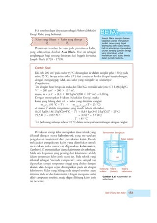 Bab 6 Suhu dan Kalor #
Hal tersebut dapat dinyatakan sebagai Hukum Kekekalan
Energi Kalor, yang berbunyi:
Kalor yang dilepas = kalor yang diserap
QL
= QS
Persamaan tersebut berlaku pada pertukaran kalor,
yang selanjutnya disebut Asas Black. Hal ini sebagai
penghargaan bagi seorang ilmuwan dari Inggris bernama
Joseph Black (1728 - 1799).
Jika teh 200 cm3
pada suhu 95 o
C dituangkan ke dalam cangkir gelas 150 g pada
suhu 25 o
C, berapa suhu akhir (T ) dari campuran ketika dicapai kesetimbangan,
dengan menganggap tidak ada kalor yang mengalir ke sekitarnya?
Penyelesaian:
Teh sebagian besar berupa air, maka dari Tabel 6.2, memiliki kalor jenis (C ) 4.186 J/kgo
C.
V = 200 cm3
= 200 × 10-6
m3
,
massa, m = ρ.V = (1,0 × 103
kg/m3
)(200 × 10-6
m3
) = 0,20 kg
Dengan menerapkan Hukum Kekekalan Energi, maka:
kalor yang hilang dari teh = kalor yang diterima cangkir
mteh
.cteh
(95 o
C – T ) = mcangkir
.ccangkir
(T – 25 o
C)
di mana T adalah temperatur yang masih belum diketahui.
(0,20 kg)(4.186 J/kgo
C)(95o
C – T ) = (0,15 kg)(840 J/kgo
C)(T – 25o
C)
79.534 J – (837,2)T = (126)T – 3.150 J
T = 85 o
C
Teh berkurang suhunya sebesar 10 o
C dalam mencapai kesetimbangan dengan cangkir.
Joseph Black mengira bahwa
kapasitas panas merupakan
jumlah panas yang dapat
ditampung oleh suatu benda.
Hal ini sebenarnya merupakan
ukuran tentang jumlah tenaga
yang diperlukan untuk
menaikkan suhu suatu benda
dalam jumlah tertentu.
Contoh Soal
Pertukaran energi kalor merupakan dasar teknik yang
dikenal dengan nama kalorimetri, yang merupakan
pengukuran kuantitatif dari pertukaran kalor. Untuk
melakukan pengukuran kalor yang diperlukan untuk
menaikkan suhu suatu zat digunakan kalorimeter.
Gambar 6.17 menunjukkan skema kalorimeter air sederhana.
Salah satu kegunaan yang penting dari kalorimeter adalah
dalam penentuan kalor jenis suatu zat. Pada teknik yang
dikenal sebagai “metode campuran”, satu sampel zat
dipanaskan sampai temperatur tinggi yang diukur dengan
akurat, dan dengan cepat ditempatkan pada air dingin
kalorimeter. Kalor yang hilang pada sampel tersebut akan
diterima oleh air dan kalorimeter. Dengan mengukur suhu
akhir campuran tersebut, maka dapat dihitung kalor jenis
zat tersebut.
Termometer Pengaduk
Tutup isolator
Air
Bejana
kalorimeter
Udara
(isolasi)
Selubung
isolator
Gambar 6.17 Kalorimeter air
sederhana.
 