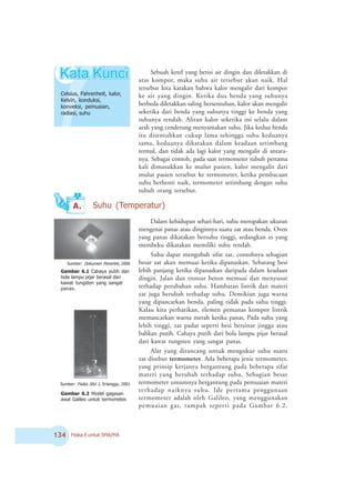 ! Fisika X untuk SMA/MA
Gambar 6.2 Model gagasan
awal Galileo untuk termometer.
A.
Sebuah ketel yang berisi air dingin dan diletakkan di
atas kompor, maka suhu air tersebut akan naik. Hal
tersebut kita katakan bahwa kalor mengalir dari kompor
ke air yang dingin. Ketika dua benda yang suhunya
berbeda diletakkan saling bersentuhan, kalor akan mengalir
seketika dari benda yang suhunya tinggi ke benda yang
suhunya rendah. Aliran kalor seketika ini selalu dalam
arah yang cenderung menyamakan suhu. Jika kedua benda
itu disentuhkan cukup lama sehingga suhu keduanya
sama, keduanya dikatakan dalam keadaan setimbang
termal, dan tidak ada lagi kalor yang mengalir di antara-
nya. Sebagai contoh, pada saat termometer tubuh pertama
kali dimasukkan ke mulut pasien, kalor mengalir dari
mulut pasien tersebut ke termometer, ketika pembacaan
suhu berhenti naik, termometer setimbang dengan suhu
tubuh orang tersebut.
Dalam kehidupan sehari-hari, suhu merupakan ukuran
mengenai panas atau dinginnya suatu zat atau benda. Oven
yang panas dikatakan bersuhu tinggi, sedangkan es yang
membeku dikatakan memiliki suhu rendah.
Suhu dapat mengubah sifat zat, contohnya sebagian
besar zat akan memuai ketika dipanaskan. Sebatang besi
lebih panjang ketika dipanaskan daripada dalam keadaan
dingin. Jalan dan trotoar beton memuai dan menyusut
terhadap perubahan suhu. Hambatan listrik dan materi
zat juga berubah terhadap suhu. Demikian juga warna
yang dipancarkan benda, paling tidak pada suhu tinggi.
Kalau kita perhatikan, elemen pemanas kompor listrik
memancarkan warna merah ketika panas. Pada suhu yang
lebih tinggi, zat padat seperti besi bersinar jingga atau
bahkan putih. Cahaya putih dari bola lampu pijar berasal
dari kawat tungsten yang sangat panas.
Alat yang dirancang untuk mengukur suhu suatu
zat disebut termometer. Ada beberapa jenis termometer,
yang prinsip kerjanya bergantung pada beberapa sifat
materi yang berubah terhadap suhu. Sebagian besar
termometer umumnya bergantung pada pemuaian materi
terhadap naiknya suhu. Ide pertama penggunaan
termometer adalah oleh Galileo, yang menggunakan
pemuaian gas, tampak seperti pada Gambar 6.2.
Celsius, Fahrenheit, kalor,
Kelvin, konduksi,
konveksi, pemuaian,
radiasi, suhu
Suhu (Temperatur)
Gambar 6.1 Cahaya putih dari
bola lampu pijar berasal dari
kawat tungsten yang sangat
panas.
Sumber: Dokumen 2enerbit, 2006
Sumber: Fisika Jilid 1, Erlangga, 2001
 