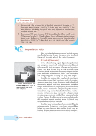 # Fisika X untuk SMA/MA
Gambar 6.19 Sendok logam di
dalam secangkir kopi panas
akan ikut panas.
Sumber: Dokumen 2enerbit, 2006
Kalor berpindah dari satu tempat atau benda ke tempat
atau benda lainnya dengan tiga cara, yaitu konduksi
(hantaran), konveksi (aliran), dan radiasi (pancaran).
1. Konduksi (Hantaran)
Ketika sebuah batang logam dipanaskan pada salah
satu ujungnya, atau sebuah sendok logam diletakkan di
dalam secangkir kopi yang panas, beberapa saat kemudian,
ujung yang kita pegang akan segera menjadi panas
walaupun tidak bersentuhan langsung dengan sumber
panas. Dalam hal ini kita katakan bahwa kalor dihantarkan
dari ujung yang panas ke ujung lain yang lebih dingin.
Konduksi atau hantaran kalor pada banyak materi dapat
digambarkan sebagai hasil tumbukan molekul-molekul.
Sementara satu ujung benda dipanaskan, molekul-molekul
di tempat itu bergerak lebih cepat. Sementara itu, tumbukan
dengan molekul-molekul yang langsung berdekatan lebih
lambat, mereka mentransfer sebagian energi ke molekul-
molekul lain, yang lajunya kemudian bertambah. Molekul-
molekul ini kemudian juga mentransfer sebagian energi
mereka dengan molekul-molekul lain sepanjang benda
tersebut. Dengan demikian, energi gerak termal ditransfer
oleh tumbukan molekul sepanjang benda. Hal inilah yang
mengakibatkan terjadinya konduksi.
Konduksi atau hantaran kalor hanya terjadi bila ada
perbedaan suhu. Berdasarkan eksperimen, menunjukkan
bahwa kecepatan hantaran kalor melalui benda yang se-
banding dengan perbedaan suhu antara ujung-ujungnya.
E. Perpindahan Kalor
1. Es sebanyak 2 kg bersuhu -10 o
C berubah menjadi air bersuhu 20 o
C.
Diketahui kalor jenis es 2.100 J/kgo
C, kalor jenis air 4.186 J/kgo
C dan
kalor leburnya 333 kJ/kg. Berapakah kalor yang dibutuhkan oleh es untuk
berubah menjadi air?
2. Es sebanyak 500 gram bersuhu -8 o
C dimasukkan ke dalam wadah berisi
750 gram air bersuhu 24 o
C pada tekanan 1 atm, sehingga terjadi pertukaran
kalor antara keduanya. Hitunglah suhu setimbangnya jika diketahui
kalor jenis es 2.100 J/kgo
C, kalor jenis air 4.186 J/kgo
C, dan kalor leburnya
333 × 103
J/kg!
Uji Kemampuan 6.4
○ ○ ○ ○ ○ ○ ○ ○ ○ ○ ○ ○ ○ ○
 