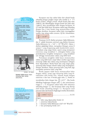 # Fisika X untuk SMA/MA
Pada malam hari pantulan
cahaya matahari
mengakibatkan Bulan dan
planet bersinar di langit.
Kecepatan atau laju radiasi kalor dari sebuah benda
sebanding dengan pangkat empat suhu mutlak (μ ∝ T 4
)
benda tersebut. Sebagai contoh, sebuah benda pada suhu
2.000 K, jika dibandingkan dengan benda lain pada suhu
1.000 K, akan meradiasikan kalor dengan kecepatan 16
(24
) kali lipat lebih besar. Kecepatan radiasi juga sebanding
dengan luas A dari benda yang memancarkan kalor.
Dengan demikian, kecepatan radiasi kalor meninggalkan
sumber tiap selang waktu tertentu ( tQ Δ/ ) dirumuskan:
t
Q
Δ
= e σ AT4
.................................................... (6.23)
Persamaan (6.23) disebut persamaan Stefan-Boltzmann,
dan σ adalah konstanta universal yang disebut konstanta
Stefan-Boltzmann ( σ = 5,67 × 10-8
W/m2
K4
). Faktor e
disebut emisivitas bahan, merupakan bilangan antara 0
sampai 1 yang bergantung pada karakteristik materi.
Permukaan yang sangat hitam, seperti arang mempunyai
emisivitas yang mendekati 1, sedangkan bahan yang
permukaannya mengkilat mempunyai e yang mendekati
nol sehingga memancarkan radiasi yang lebih kecil.
Permukaan mengkilat tidak hanya memancarkan
radiasi yang lebih kecil, tetapi bahan tersebut juga hanya
menyerap sedikit dari radiasi yang menimpanya (sebagian
besar dipantulkan). Benda hitam dan yang sangat gelap,
menyerap kalor hampir seluruh radiasi yang menimpanya.
Dengan demikian, bahan penyerap kalor yang baik juga
merupakan pemancar kalor yang baik.
Benda apapun tidak hanya memancarkan kalor
dengan radiasi, tetapi juga menyerap kalor yang di-
radiasikan oleh benda lain. Sebuah benda dengan
emisivitas e dan luas A berada pada suhu T1
, benda ini
meradiasikan kalor dengan laju 4
1ATe
t
Q
ó=
Δ
. Jika benda
dikelilingi lingkungan dengan suhu T2
dan emisivitasnya
tinggi (e ≈ 1), kecepatan radiasi kalor oleh sekitarnya
sebanding dengan T2
4
, dan kecepatan kalor yang diserap
oleh benda sebanding dengan T2
4
. Kecepatan total
pancaran kalor dari benda ke lingkungan tersebut dirumuskan:
t
Q
Δ
= )( 4
2
4
1 TTAe −ó ........................................... (6.24)
dengan:
Q = kalor yang dipancarkan benda ( J)
e = emisivitas bahan/benda
σ = konstanta Stefan-Boltzmann (5,67 10-8
W/m2
K4
)
A = luas penampang benda (m2
)
Perpindahan kalor tanpa
medium perantara disebut
radiasi.
Perpindahan kalor dengan
medium perantara:
- konduksi: medium
perantara tidak ikut
berpindah.
- konveksi: medium
perantara ikut berpindah.
Gambar 6.26 Pakaian hitam
menyerap kalor hampir
seluruhnya.
Sumber: CD ClipArt
×
 