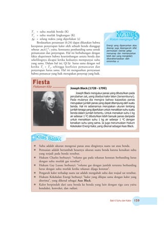 Bab 6 Suhu dan Kalor #'
T1
= suhu mutlak benda (K)
T2
= suhu mutlak lingkungan (K)
tΔ = selang waktu yang diperlukan (s)
Berdasarkan persamaan (6.24) dapat dikatakan bahwa
kecepatan penyerapan kalor oleh sebuah benda dianggap
sebesar 4
2ATeó ; yaitu, konstanta pembanding sama untuk
pemancaran dan penyerapan. Hal ini berhubungan dengan
fakta eksperimen bahwa kesetimbangan antara benda dan
sekelilingnya dicapai ketika keduanya mempunyai suhu
yang sama. Dalam hal ini, Q/ tΔ harus sama dengan nol
ketika T1
= T2
, sehingga koefisien pemancaran dan
penyerapan harus sama. Hal ini menguatkan pernyataan
bahwa pemancar yang baik merupakan penyerap yang baik.
Energi yang dipancarkan atau
diserap juga dipengaruhi sifat
permukaan (benda gelap
menyerap dan memancarkan
lebih dari yang mengkilat)
dikarakterisasikan oleh
emisivitas e.
Joseph Black (1728 - 1799)
Joseph Black mengukur panas yang dibutuhkan pada
perubahan zat, yang disebut kalor laten (tersembunyi).
Pada mulanya dia mengira bahwa kapasitas panas
merupakanjumlahpanasyangdapatditampungolehsuatu
benda. Hal ini sebenarnya merupakan ukuran tentang
jumlahtenagayangdiperlukanuntukmenaikkansuhusuatu
benda dalam jumlah tertentu. Untuk menaikan suhu 1 kg
air sebesar 1 oC dibutuhkan lebih banyak panas daripada
untuk menaikkan suhu 1 kg air sebesar 1 oC dengan
kenaikan suhu yang sama. Ia juga merumuskan Hukum
Kekekalan Energi Kalor, yang dikenal sebagai Asas Black.
Fisikawan Kita
¯ Suhu adalah ukuran mengenai panas atau dinginnya suatu zat atau benda.
¯ Pemuaian adalah bertambah besarnya ukuran suatu benda karena kenaikan suhu
yang terjadi pada benda tersebut.
¯ Hukum Charles berbunyi: “volume gas pada tekanan konstan berbanding lurus
dengan suhu mutlak gas tersebut”.
¯ Hukum Gay Lussac berbunyi: “volume gas dengan jumlah tertentu berbanding
lurus dengan suhu mutlak ketika tekanan dijaga konstan”.
¯ Pengaruh kalor terhadap suatu zat adalah mengubah suhu dan wujud zat tersebut.
¯ Hukum Kekekalan Energi berbunyi “kalor yang dilepas sama dengan kalor yang
diterima”, yang dikenal sebagai Asas Black.
¯ Kalor berpindah dari satu benda ke benda yang lain dengan tiga cara yaitu
konduksi, konveksi, dan radiasi.
FiestaFiestaFiestaFiestaFiesta
 
