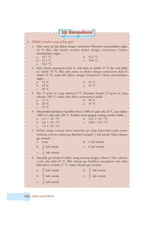 $ Fisika X untuk SMA/MA
A. Pilihlah jawaban yang paling tepat!
1. Suhu suatu zat bila diukur dengan termometer Fahrenheit menunjukkan angka
62 o
F. Bila suhu benda tersebut diukur dengan termometer Celsius
menunjukkan angka … .
a. 16,7 o
C d. 52,2 o
C
b. 22,2 o
C e. 54,0 o
C
c. 34,2 o
C
2. Pada sebuah termometer skala X, titik beku air adalah 10 o
X dan titik didih
air adalah 70 o
X. Bila suhu suatu zat diukur dengan termometer skala X
adalah 25 o
X, maka bila diukur dengan termometer Celsius menunjukkan
angka … .
a. 15 o
C d. 24 o
C
b. 18 o
C e. 25 o
C
c. 20 o
C
3. Jika 75 gram air yang suhunya 0 o
C dicampur dengan 25 gram air yang
suhunya 100 o
C, maka suhu akhir campurannya adalah … .
a. 15 o
C d. 30 o
C
b. 20 o
C e. 35 o
C
c. 25 o
C
4. Sebuah balok aluminium memiliki volume 1.000 cm3
pada suhu 20 o
C, dan volume
1.006 cm3
pada suhu 100 o
C. Koefisien muai panjang tembaga tersebut adalah …
a. 2,5 × 10-5
/o
C d. 2,25 × 10-4
/o
C
b. 6,0 × 10-5
/o
C e. 3,00 × 10-4
/o
C
c. 7,5 × 10-5
/o
C
5. Dalam ruang tertutup berisi sejumlah gas yang dipanaskan pada proses
isotermis, ternyata volume gas diperkecil menjadi 4
1
kali semula. Maka tekanan
gas menjadi … .
a. tetap d. 4 kali semula
b.
8
1
kali semula e. 8 kali semula
c.
4
1
kali semula
6. Sejumlah gas berada di dalam ruang tertutup dengan volume 5 liter, tekanan
a atm, dan suhu 87 o
C. Bila volume gas dijadikan setengahnya dan suhu
diturunkan menjadi 27 o
C, maka tekanan gas menjadi … .
a. 5
3
kali semula d.
2
3
kali semula
b. 3
2
kali semula e. 3
5
kali semula
c.
4
3
kali semula
Uji Kompetensi
 