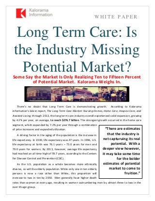 W H I T E P A P E R
Long Term Care: Is
the Industry Missing
Potential Market?Some Say the Market Is Only Realizing Ten to Fifteen Percent
of Potential Market. Kalorama Weighs In.
There’s no doubt that Long Term Care is demonstrating growth. According to Kalorama
information’s latest report, The Long Term Care Market: Nursing Homes, Home Care, Hospice Care, and
Assisted Living, through 2013, the long term care industry overall experienced solid expansion, growing
by 4.3% per year, on average, to reach $276.7 billion. The strongest growth occurred in the home care
segment, which expanded by 7.2% per year through a combination
of price increases and expanded utilization.
A driving factor in the aging of the population is the increase in
life expectancy. In 1900, life expectancy was 47 years. In 1996, U.S.
life expectancy at birth was 76.1 years – 73.0 years for men and
79.0 years for women. By 2013, however, average life expectancy
had reached an all time high of 78.7 years, according to the Centers
for Disease Control and Prevention (CDC).
As the U.S. population as a whole becomes more ethnically
diverse, so will the elderly population. While only one in ten elderly
persons is now a race other than White, this proportion will
increase to two in ten by 2050. Men generally have higher death
rates than women at every age, resulting in women outnumbering men by almost three to two in the
over 65 age group.
“There are estimates
that the industry is
not capturuing its real
potential. With a
deeper view however,
it may take some time
for the bolder
estimates of potential
market to come to
fruition.”
 