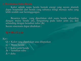 1. Perubahan Suhu Benda
Kalor adalah suatu benda bentuk energi yang secara alamiahKalor adalah suatu benda bentuk energi yang secara alamiah
dapat berpindah dari benda yang suhunya tinngi menuju suhu yangdapat berpindah dari benda yang suhunya tinngi menuju suhu yang
lebih rendah saat bersinggungan.lebih rendah saat bersinggungan.
Besarnya kalor yang diperlukan oleh suatu benda sebandingBesarnya kalor yang diperlukan oleh suatu benda sebanding
dengan massa benda (m), bergantung pada kalor jenis (c), dandengan massa benda (m), bergantung pada kalor jenis (c), dan
sebanding dengan kenaikan suhu (∆t)sebanding dengan kenaikan suhu (∆t)
Secara sistematis dapat dituliskan :Secara sistematis dapat dituliskan :
Q = M x C x ∆tQ = M x C x ∆t
Ket :Ket :
Q = Kalor yang diperlukan atau dilepaskanQ = Kalor yang diperlukan atau dilepaskan
m = Massa bendam = Massa benda
C = Kalor jenis bendaC = Kalor jenis benda
∆t = kenaikan suhu∆t = kenaikan suhu
∆∆ = delta= delta
 