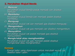 2. Perubahan Wujud Benda2. Perubahan Wujud Benda
a).a). MencairMencair
perubahan wujud benda padat menjadi cair disebutperubahan wujud benda padat menjadi cair disebut
mencair.mencair.
b).b). MembekuMembeku
Perubahan wujud benda cair menjadi padat disebutPerubahan wujud benda cair menjadi padat disebut
membeku.membeku.
c).c). MenguapMenguap
Perubahan wujud zat cair menjadi gas disebut menguap.Perubahan wujud zat cair menjadi gas disebut menguap.
d).d). MengembunMengembun
Perubahan wujud zat gas menjadi cair disebut mengembun.Perubahan wujud zat gas menjadi cair disebut mengembun.
e).e). MenyublimMenyublim
Perubahan wujud zat padat menjadi gas disebutPerubahan wujud zat padat menjadi gas disebut
menyumblim.menyumblim.
f).f). Mengkristal atau menghamblurMengkristal atau menghamblur
Perubahan wujud zat gas menjadi padat disebutPerubahan wujud zat gas menjadi padat disebut
mengkristal atau menghamblur.mengkristal atau menghamblur.
KonsepKonsep
Energi kalor yang diperlukan untuk merubah wujud zatEnergi kalor yang diperlukan untuk merubah wujud zat
disebut kalor Laten.disebut kalor Laten.
 