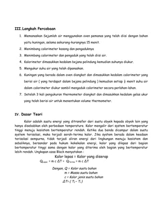 III.Langkah Percobaan 
1. Memanaskan Sejumlah air menggunakan oven pemanas yang telah diisi dengan bahan 
yaitu kuningan, selama sekurang-kurangnya 15 menit. 
2. Menimbang calorimeter kosong dan pengaduknya 
3. Menimbang calorimeter dan pengaduk yang telah diisi air. 
4. Kalorimeter dimasukkan kedalam bejana pelindung kemudian suhunya diukur. 
5. Mengukur suhu air yang telah dipanaskan. 
6. Kuningan yang berada dalam oven diangkat dan dimasukkan kedalam calorimeter yang 
berisi air ( yang terdapat dalam bejana pelindung ) kemudian setiap ½ menit suhu air 
dalam calorimeter diukur sambil mengaduk calorimeter secara perlahan-lahan. 
7. Setelah 3 kali pengukuran thermometer diangkat dan dimasukkan kedalam gelas ukur 
yang telah berisi air untuk menentukan volume thermometer. 
IV. Dasar Teori 
Kalor adalah suatu energi yang ditransfer dari suatu obyek kepada obyek lain yang 
hanya disebabkan oleh perbedaan temperature. Kalor mengalir dari system bertemperatur 
tinggi menuju kesistem bertemperatur rendah. Ketika dua benda dicampur dalam suatu 
system terisolasi, maka terjadi serah-terima kalor. Jika system berada dalam keadaan 
terisolasi sempurna, tidak terjadi aliran energi dari lingkungan menuju kesistem dan 
sebaliknya, bersandar pada hukum kekekalan energi, kalor yang dilepas dari bagian 
bertemperatur tinggi sama dengan kalor yang diterima oleh bagian yang bertemperatur 
lebih rendah. Ungkapan azas Black menyatakan : 
Kalor lepas = Kalor yang diserap 
QLepas = m c ΔT = QTerima = m c ΔT 
Dengan, Q = Kalor suatu bahan 
m = Massa suatu bahan 
c = Kalor jenis suatu bahan 
ΔT= ( T2 – T1 ) 
 