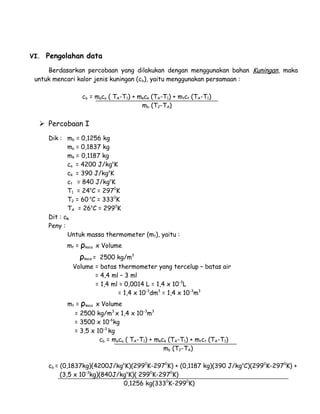 VI. Pengolahan data 
Berdasarkan percobaan yang dilakukan dengan menggunakan bahan Kuningan, maka 
untuk mencari kalor jenis kuningan (cb), yaitu menggunakan persamaan : 
cb = maca ( TA-T1) + mkck (TA-T1) + mtct (TA-T1) 
mb (T2-TA) 
 Percobaan I 
Dik : mb = 0,1256 kg 
ma = 0,1837 kg 
mk = 0,1187 kg 
ca = 4200 J/kgoK 
ck = 390 J/kgoK 
ct = 840 J/kgoK 
T1 = 24oC = 2970K 
T2 = 60 oC = 3330K 
TA = 26oC = 2990K 
Dit : cb 
Peny : 
Untuk massa thermometer (mt), yaitu : 
mt = ρkaca x Volume 
ρkaca = 2500 kg/m3 
Volume = batas thermometer yang tercelup – batas air 
= 4,4 ml – 3 ml 
= 1,4 ml = 0,0014 L = 1,4 x 10-3L 
= 1,4 x 10-3dm3 = 1,4 x 10-3m3 
mt = ρkaca x Volume 
= 2500 kg/m3 x 1,4 x 10-3m3 
= 3500 x 10-6kg 
= 3,5 x 10-3 kg 
cb = maca ( TA-T1) + mkck (TA-T1) + mtct (TA-T1) 
mb (T2-TA) 
cb = (0,1837kg)(4200J/kgoK)(2990K-2970K) + (0,1187 kg)(390 J/kgoC)(2990K-2970K) + 
(3,5 x 10-3kg)(840J/kgoK)( 2990K-2970K) 
0,1256 kg(3330K-2990K) 
 