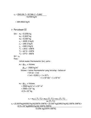 cb = 1543,08 J + 92,586 J + 5,88J 
4,2704 kgoK 
= 384,400J/kgoK 
 Percobaan II 
Dik : mb = 0,1256 kg 
ma = 0,1837 kg 
mk = 0,1187 kg 
ca = 4200 J/kgoK 
ck = 390 J/kgoK 
ct = 840 J/kgoK 
T1 = 25oC = 2980K 
T2 = 62 oC = 3350K 
TA = 27oC = 3000K 
Dit : cb 
Peny : 
Untuk massa thermometer (mt), yaitu : 
mt = ρkaca x Volume 
ρkaca = 2500 kg/m3 
Volume = batas thermometer yang tercelup – batas air 
= 4,4 ml – 3 ml 
= 1 ml = 0,001 L = 1 x 10-3L 
= 1 x 10-6dm3 = 1 x 10-6m3 
mt = ρkaca x Volume 
= 2500 kg/m3 x 1 x 10-6 m3 
= 2500 x 10-6 kg 
=2,5 x 10-3 kg 
cb = maca ( TA-T1) + mkck (TA-T1) + mtct (TA-T1) 
mb (T2-TA) 
cb = (0,1837kg)(4200J/kgoK)(3000K-2980K) + (0,1187 kg)(390J/kgoK)( 3000K-2980K) + 
(2,5 x 10-3kg)(840J/kgoK)( 3000K-2980K) 
0,1256 kg(3350K-3000K) 
 