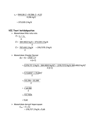 cb = 1543,08 J + 92,586 J + 4,2J 
4,396 kgoC 
= 373,035 J/kgoK 
VII.Teori ketidakpastian 
 Menentukan Nilai rata-rata 
ĉ = c1 + c2 
n 
ĉ = 384,400J/kgoK + 373,035 J/kgoK 
2 
ĉ = 757,435 J/kgoK = 378,7175 J/kgoK 
2 
 Menentukan Standar Deviasi 
Δc = Sc = √Σ(ĉ- ci)2 
n (n-1) 
= √(378,717 J/kgoK – 384,400J/kgoK)2 + (378,717J/kgoK-384,400J/kgoK)2 
2 (2-1) 
= √(-5,683)2 + ( 5,682)2 
2 
= √32,296 + 32,285 
2 
= √ 64,581 
2 
= √32,2905 
= 5,68 
 Menentukan derajat kepercayaan 
Cukur = ĉ ± Sc 
= 378,717 J/kgoK ± 5,68 
 