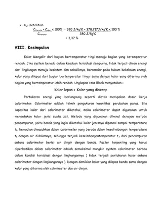  Uji Ketelitian 
Cliteratur – Cukur x 100% = 380 J/kgoK – 378,717J/kgoK x 100 % 
Cliteratur 380 J/kgoC 
= 3,37 % 
VIII. Kesimpulan 
Kalor Mengalir dari bagian bertemperatur tingi menuju bagian yang betemperatur 
rendah. Jika system berada dalam keadaan terisolasi sempurna, tidak terjadi aliran energi 
dari lingkungan menuju kesistem dan sebaliknya, bersandar pada hukum kekekalan energi, 
kalor yang dilepas dari bagian bertemperatur tinggi sama dengan kalor yang diterima oleh 
bagian yang bertemperatur lebih rendah. Ungkapan azas Black menyatakan : 
Kalor lepas = Kalor yang diserap 
Pertukaran energi yang berlangsung seperti diatas merupakan dasar kerja 
calorimeter. Calorimeter adalah teknik pengukuran kwantitas perubahan panas. Bila 
kapasitas kalor dari calorimeter diketahui, maka calorimeter dapat digunakan untuk 
menentukan kalor jenis suatu zat. Metode yang digunakan dikenal denagan metode 
pencampuran, yaitu benda yang ingin diketahui kalor jenisnya dipanasi sampai temperature 
t2, kemudian dimasukkan dalam calorimeter yang berada dalam kesetimbangan temperature 
t1 dengan air didalamnya, sehingga terjadi keseimbangantemperatur t3 dari pencampuran 
antara calorimeter berisi air dingin dengan benda. Factor terpenting yang harus 
diperhatikan dalam calorimeter adalah semaksimal mungkin system calorimeter berada 
dalam kondisi terisolasi dengan lingkungannya ( tidak terjadi pertukaran kalor antara 
calorimeter dengan lingkungannya ). Dengan demikian kalor yang dilepas benda sama dengan 
kalor yang diterima oleh calorimeter dan air dingin. 
 