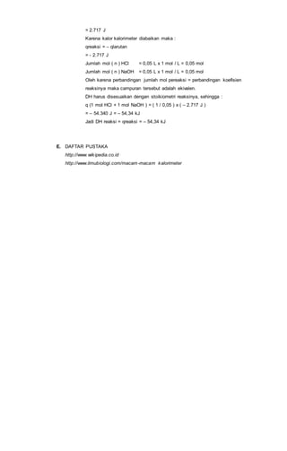 = 2.717 J
Karena kalor kalorimeter diabaikan maka :
qreaksi = – qlarutan
= - 2.717 J
Jumlah mol ( n ) HCl = 0,05 L x 1 mol / L = 0,05 mol
Jumlah mol ( n ) NaOH = 0,05 L x 1 mol / L = 0,05 mol
Oleh karena perbandingan jumlah mol pereaksi = perbandingan koefisien
reaksinya maka campuran tersebut adalah ekivalen.
DH harus disesuaikan dengan stoikiometri reaksinya, sehingga :
q (1 mol HCl + 1 mol NaOH ) = ( 1 / 0,05 ) x ( – 2.717 J )
= – 54.340 J = – 54,34 kJ
Jadi DH reaksi = qreaksi = – 54,34 kJ
E. DAFTAR PUSTAKA
http://www.wikipedia.co.id
http://www.ilmubiologi.com/macam-macam kalorimeter
 