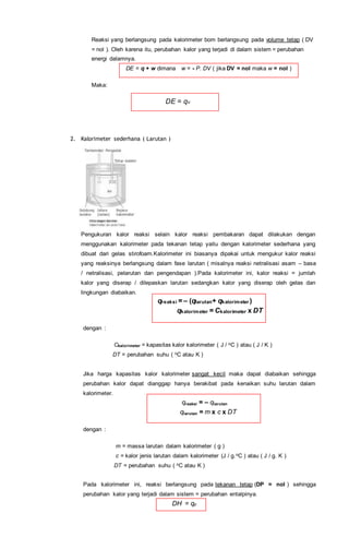 Reaksi yang berlangsung pada kalorimeter bom berlangsung pada volume tetap ( DV
= nol ). Oleh karena itu, perubahan kalor yang terjadi di dalam sistem = perubahan
energi dalamnya.
DE = q + w dimana w = - P. DV ( jika DV = nol maka w = nol )
Maka:
DE = qv
2. Kalorimeter sederhana ( Larutan )
Pengukuran kalor reaksi selain kalor reaksi pembakaran dapat dilakukan dengan
menggunakan kalorimeter pada tekanan tetap yaitu dengan kalorimeter sederhana yang
dibuat dari gelas stirofoam.Kalorimeter ini biasanya dipakai untuk mengukur kalor reaksi
yang reaksinya berlangsung dalam fase larutan ( misalnya reaksi netralisasi asam – basa
/ netralisasi, pelarutan dan pengendapan ).Pada kalorimeter ini, kalor reaksi = jumlah
kalor yang diserap / dilepaskan larutan sedangkan kalor yang diserap oleh gelas dan
lingkungan diabaikan.
qreaksi = – (qlarutan+ qkalorimeter )
qkalorimeter = Ckalorimeter x DT
dengan :
Ckalorimeter = kapasitas kalor kalorimeter ( J / oC ) atau ( J / K )
DT = perubahan suhu ( oC atau K )
Jika harga kapasitas kalor kalorimeter sangat kecil maka dapat diabaikan sehingga
perubahan kalor dapat dianggap hanya berakibat pada kenaikan suhu larutan dalam
kalorimeter.
qreaksi = – qlarutan
qlarutan = m x c x DT
dengan :
m = massa larutan dalam kalorimeter ( g )
c = kalor jenis larutan dalam kalorimeter (J / g.oC ) atau ( J / g. K )
DT = perubahan suhu ( oC atau K )
Pada kalorimeter ini, reaksi berlangsung pada tekanan tetap (DP = nol ) sehingga
perubahan kalor yang terjadi dalam sistem = perubahan entalpinya.
DH = qp
 