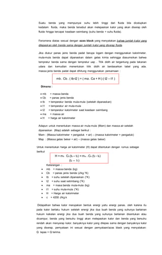 Suatu benda yang mempunyai suhu lebih tinggi dari fluida bila dicelupkan
kedalam fluida, maka benda tersebut akan melepaskan kalor yang akan diserap oleh
fluida hingga tercapai keadaan seimbang (suhu benda = suhu fluida).
Fenomena diatas sesuai dengan azas black yang menyatakan bahwa jumlah kalor yang
dilepaskan oleh benda sama dengan jumlah kalor yang diserap fluida.
Jika diukur panas jenis benda padat berupa logam dengan menggunakan kalorimeter.
mula-mula benda dapat dipanaskan dalam gelas kimia sehingga diasumsikan bahwa
tempratur benda sama dengan tempratur uap . Titik didih air tergantung pada tekanan
udara dan kemudian menentukan titik didih air berdasarkan tabel yang ada.
massa jenis benda padat dapat dihitung menggunakan persamaan :
mb . Cb . ( tb-t2 ) = ( ma . Ca + H ) ( t2 – t1 )
Dimana :
 mb = massa benda
 Cb = panas jenis benda
 tb = temperatur benda mula-mula (setelah dipanaskan)
 t1 = temperatur air mula-mula
 t2 = temperatur kalorimeter saat keadaan seimbang
 ma = massa air
 H = harga air kalorimeter
Adapun untuk menentukan massa air mula-mula (Mam) dan massa air setelah
dipanaskan (Map) adalah sebagai berikut :
Mam : (Massa kalorimeter + pengaduk + air) – (massa kalorimeter + pengaduk)
Map : (Massa gelas beker + air) – (massa gelas beker)
Untuk menentukan harga air kalorimeter (H) dapat ditentukan dengan rumus sebagai
berikut
H = mb . Cb (tb – t2) = ma . Cb (t2 - tb)
(t2 – t1)
Keterangan :
 mb = massa benda (kg)
 Cb = panas jenis benda (J/kg.°K)
 tb = suhu setelah dipanaskan (°K)
 t2 = suhu saat setimbang (°K)
 ma = masa benda mula-mula (kg)
 t1 = suhu mula-mula (°K)
 H = Harga air kalorimeter
 c = 4200 J/kg.k
Didapatkan bahwa kalor merupakan bentuk energi yaitu energi panas. oleh karena itu
pada kalor berlaku hukum setelah energi jika dua buah benda yang suhunya barlainan
hukum kekelan energi jika dua buah benda yang suhunya berlainan disentukan atau
dicampur, benda yang bersuhu tinggi akan melepaskan kalor dan benda yang bersuhu
rendah akan menyerap kalor. banyaknya kalor yang dilepas sama dengan banyaknya kalor
yang diserap. pernyataan ini sesuai dengan pernyataan/azas blask yang menyatakan:
Q lepas = Q terima.
 