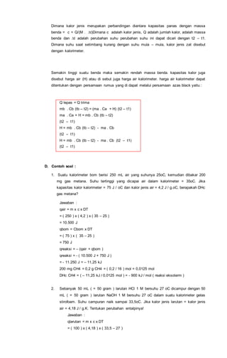 Dimana kalor jenis merupakan perbandingan diantara kapasitas panas dengan massa
benda = c = Q/(M . ∆t)Dimana c adalah kalor jenis, Q adalah jumlah kalor, adalah massa
benda dan ∆t adalah perubahan suhu perubahan suhu ini dapat dicari dengan t2 – t1.
Dimana suhu saat setimbang kurang dengan suhu mula – mula, kalor jenis zat disebut
dengan kalorimeter.
Semakin tinggi suatu benda maka semakin rendah massa benda. kapasitas kalor juga
disebut harga air (H) atau di sebut juga harga air kalorimeter. harga air kalorimeter dapat
ditentukan dengan persamaan rumus yang di dapat melalui persamaan azas black yaitu :
Q lepas = Q trima
mb . Cb (tb – t2) = (ma . Ca + H) (t2 – t1)
ma . Ca + H = mb . Cb (tb – t2)
(t2 – t1)
H = mb . Cb (tb – t2) - ma . Cb
(t2 – t1)
H = mb . Cb (tb – t2) - ma . Cb (t2 – t1)
(t2 – t1)
D. Contoh soal :
1. Suatu kalorimeter bom berisi 250 mL air yang suhunya 25oC, kemudian dibakar 200
mg gas metana. Suhu tertinggi yang dicapai air dalam kalorimeter = 35oC. Jika
kapasitas kalor kalorimeter = 75 J / oC dan kalor jenis air = 4,2 J / g.oC, berapakah DHc
gas metana?
Jawaban :
qair = m x c x DT
= ( 250 ) x ( 4,2 ) x ( 35 – 25 )
= 10.500 J
qbom = Cbom x DT
= ( 75 ) x ( 35 – 25 )
= 750 J
qreaksi = – (qair + qbom )
qreaksi = - ( 10.500 J + 750 J )
= - 11.250 J = – 11,25 kJ
200 mg CH4 = 0,2 g CH4 = ( 0,2 / 16 ) mol = 0,0125 mol
DHc CH4 = ( – 11,25 kJ / 0,0125 mol ) = - 900 kJ / mol ( reaksi eksoterm )
2. Sebanyak 50 mL ( = 50 gram ) larutan HCl 1 M bersuhu 27 oC dicampur dengan 50
mL ( = 50 gram ) larutan NaOH 1 M bersuhu 27 oC dalam suatu kalorimeter gelas
stirofoam. Suhu campuran naik sampai 33,5oC. Jika kalor jenis larutan = kalor jenis
air = 4,18 J / g.K. Tentukan perubahan entalpinya!
Jawaban :
qlarutan = m x c x DT
= ( 100 ) x ( 4,18 ) x ( 33,5 – 27 )
 