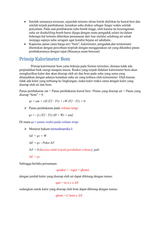 Setelah semuanya tersusun, sejumlah tertentu aliran listrik dialirkan ke kawat besi dan
       setelah terjadi pambakaran, kenaikan suhu diukur sebagai fungsi waktu setelah
       penyalaan. Pada saat pembakaran suhu bomb tinggi, oleh karena itu keseragaman
       suhu air disekeliling bomb harus dijaga dengan suatu pengaduk.selain itu dalam
       beberapa hal tertentu diberikan pemanasan dari luar melalui selubung air untuk
       menjaga supaya suhu seragam agar kondisi bejana air adiabatic.
       Kapasitas panas (atau harga air) “bom”, kalorimeter, pengaduk,dan termometer
       ditentukan dengan percobaan terpisah dengan menggunakan zat yang diketahui panas
       pembakarannya dengan tepat (Biasanya asam benzoat)

Prinsip Kalorimeter Bom
         Prinsip kalorimeter bom yaitu bekerja pada Sistem terisolasi, dimana tidak ada
perpindahan baik energi maupun massa. Reaksi yang terjadi didalam kalorimeter bom akan
menghasilkan kalor dan akan diserap oleh air dan bom pada suhu yang sama yang
ditunjukkan dengan adanya kenaikan suhu air yang terbaca oleh termometer. Oleh karena
tidak ada kalor yang terbuang ke lingkungan, maka kalor reaksi sama dengan kalor yang
diserap oleh air dan bom.
Panas pembakaran zat + Panas pembakaran kawat besi +Panas yang diserap air + Panas yang
diserap “bom” = 0
       qv + am + cH (T2 - T1) + cW (T2 - T1) = 0

    Panas pembakaran pada volume tetap:

       qv = - [c.(T2 - T1) (H + W) + am]

Di mana qv= panas reaksi pada volume tetap

    Menurut hukum termodinamika I:

       ΔE = qv + W

       ΔE = qv - Pekst ΔV

       AV = 0 (karena tidak terjadi perubahan volume), jadi:

       ΔE = qv

Sehingga berlaku persamaan:
                            qreaksi = - (qair + qbom)
dengan jumlah kalor yang diserap oleh air dapat dihitung dengan rumus:
                            qair = m x c x ΔT
sedangkan untuk kalor yang diserap oleh bom dapat dihitung dengan rumus:
                            qbom = C bom x ΔT
 