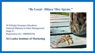 W H Kalpa Neranjan Abeydeera
National Diploma in Sales Management
Stage II
Registration No : 0000050108
Sri Lanka Institute of Marketing
“Be Local - Dilara “Dry Sprats.”
 