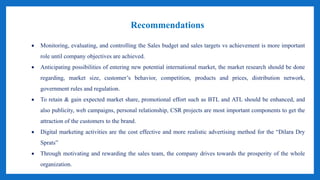 Recommendations
 Monitoring, evaluating, and controlling the Sales budget and sales targets vs achievement is more important
role until company objectives are achieved.
 Anticipating possibilities of entering new potential international market, the market research should be done
regarding, market size, customer’s behavior, competition, products and prices, distribution network,
government rules and regulation.
 To retain & gain expected market share, promotional effort such as BTL and ATL should be enhanced, and
also publicity, web campaigns, personal relationship, CSR projects are most important components to get the
attraction of the customers to the brand.
 Digital marketing activities are the cost effective and more realistic advertising method for the “Dilara Dry
Sprats”
 Through motivating and rewarding the sales team, the company drives towards the prosperity of the whole
organization.
 