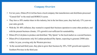 Company Overview
• For ten years, Dilara (Pvt) Ltd has been a local company that manufactures and distributes processed
“Canned fish” to the retail and HORECA sector.
• They have a 50% market share in this industry, but in the last three years, they had only 15% year-on-
year sales growth.
• With the 30- 40% inflation, they wanted to expand their business operation to some other products, and
with the present business climate, 15% growth is not sufficient for sustainability.
• Dilara (Pvt) Ltd plans to produce and distribute “Dry Sprats” to the local market as a second business.
• Dilara (Pvt) Ltd promotes only Sri Lankan-produced Dry Sprats, expecting to generate 250M sales
within 1st year, covering only the Western province.
• In the second and third years, they plan to grow their business by 30%, YOY growth and expand to
Southern Province in the third year.
 