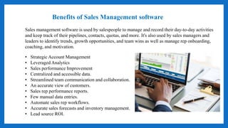• Strategic Account Management
• Leveraged Analytics
• Sales performance Improvement
• Centralized and accessible data.
• Streamlined team communication and collaboration.
• An accurate view of customers.
• Sales rep performance reports.
• Few manual data entries.
• Automate sales rep workflows.
• Accurate sales forecasts and inventory management.
• Lead source ROI.
Benefits of Sales Management software
Sales management software is used by salespeople to manage and record their day-to-day activities
and keep track of their pipelines, contacts, quotas, and more. It's also used by sales managers and
leaders to identify trends, growth opportunities, and team wins as well as manage rep onboarding,
coaching, and motivation.
 