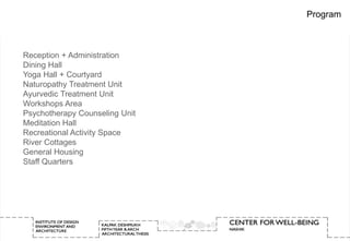 Program



Reception + Administration
Dining Hall
Yoga Hall + Courtyard
Naturopathy Treatment Unit
Ayurvedic Treatment Unit
Workshops Area
Psychotherapy Counseling Unit
Meditation Hall
Recreational Activity Space
River Cottages
General Housing
Staff Quarters
 