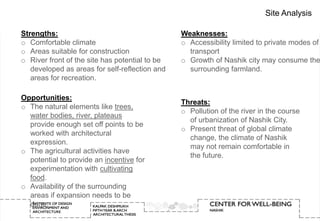 Site Analysis

Strengths:                                      Weaknesses:
o Comfortable climate                           o Accessibility limited to private modes of
o Areas suitable for construction                 transport
o River front of the site has potential to be   o Growth of Nashik city may consume the
   developed as areas for self-reflection and     surrounding farmland.
   areas for recreation.

Opportunities:
                                                Threats:
o The natural elements like trees,
                                                o Pollution of the river in the course
  water bodies, river, plateaus
                                                  of urbanization of Nashik City.
  provide enough set off points to be
                                                o Present threat of global climate
  worked with architectural
                                                  change, the climate of Nashik
  expression.
                                                  may not remain comfortable in
o The agricultural activities have
                                                  the future.
  potential to provide an incentive for
  experimentation with cultivating
  food.
o Availability of the surrounding
  areas if expansion needs to be
  done.
 