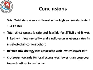 Conclusions 
• TotalWrist Access was achieved in our high volume dedicated 
TRA Center 
• Total Wrist Access is safe and feasible for STEMI and it was 
linked with low mortality and cardiovascular events rates in 
unselected all-comers cohort 
• Default TRA strategy was associated with low crossover rate 
• Crossover towards femoral access was lower than crossover 
towards left radial and ulnar 
 