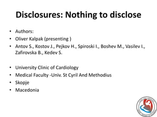 Disclosures: Nothing to disclose 
• Authors: 
• Oliver Kalpak (presenting ) 
• Antov S., Kostov J., Pejkov H., Spiroski I., Boshev M., Vasilev I., 
Zafirovska B., Kedev S. 
• University Clinic of Cardiology 
• Medical Faculty -Univ. St Cyril And Methodius 
• Skopje 
• Macedonia 
 
