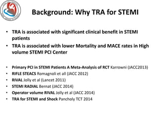 Background: Why TRA for STEMI 
• TRA is associated with significant clinical benefit in STEMI 
patients 
• TRA is associated with lower Mortality and MACE rates in High 
volume STEMI PCI Center 
• Primary PCI in STEMI Patients A Meta-Analysis of RCT Karrowni (JACC2013) 
• RIFLE STEACS Romagnoli et all (JACC 2012) 
• RIVAL Jolly et al (Lancet 2011) 
• STEMI RADIAL Bernat (JACC 2014) 
• Operator volume RIVAL Jolly et al (JACC 2014) 
• TRA for STEMI and Shock Pancholy TCT 2014 
 