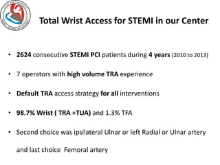 Total Wrist Access for STEMI in our Center 
• 2624 consecutive STEMI PCI patients during 4 years (2010 to 2013) 
• 7 operators with high volume TRA experience 
• Default TRA access strategy for all interventions 
• 98.7% Wrist ( TRA +TUA) and 1.3% TFA 
• Second choice was ipsilateral Ulnar or left Radial or Ulnar artery 
and last choice Femoral artery 
 