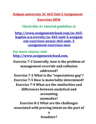Kalpan university AC 465 Unit 5 Assignment
Exercises NEW
Check this A+ tutorial guideline at
http://www.assignmentcloud.com/ac-465-
kaplan-u.n.iversity/ac-465-unit-5-assignm
ent-exercises-newac-465-unit- 5
-assignment-exercises-new
For more classes visit
http://www.assignmentcloud.com.
Exercise 7-2 Generally, how is the problem of
management override and collusion
addressed?
Exercise 7-3 What is the "expectations gap”?
Exercise 7-5 How is materiality determined?
Exercise 7-9 What are the similarities and
differences between analytical and
accounting
anomalies?
Exercise 8-2 What are the challenges
associated with proving intent on the part of
a
fraudster?
 