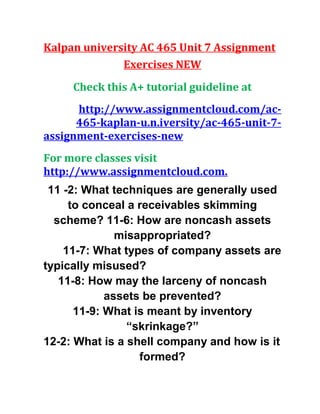 Kalpan university AC 465 Unit 7 Assignment
Exercises NEW
Check this A+ tutorial guideline at
http://www.assignmentcloud.com/ac-
465-kaplan-u.n.iversity/ac-465-unit-7-
assignment-exercises-new
For more classes visit
http://www.assignmentcloud.com.
11 -2: What techniques are generally used
to conceal a receivables skimming
scheme? 11-6: How are noncash assets
misappropriated?
11-7: What types of company assets are
typically misused?
11-8: How may the larceny of noncash
assets be prevented?
11-9: What is meant by inventory
“skrinkage?”
12-2: What is a shell company and how is it
formed?
 