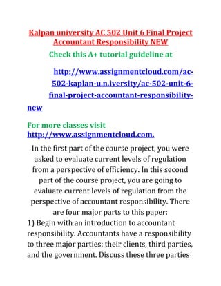 Kalpan university AC 502 Unit 6 Final Project
Accountant Responsibility NEW
Check this A+ tutorial guideline at
http://www.assignmentcloud.com/ac-
502-kaplan-u.n.iversity/ac-502-unit-6-
final-project-accountant-responsibility-
new
For more classes visit
http://www.assignmentcloud.com.
In the first part of the course project, you were
asked to evaluate current levels of regulation
from a perspective of efficiency. In this second
part of the course project, you are going to
evaluate current levels of regulation from the
perspective of accountant responsibility. There
are four major parts to this paper:
1) Begin with an introduction to accountant
responsibility. Accountants have a responsibility
to three major parties: their clients, third parties,
and the government. Discuss these three parties
 