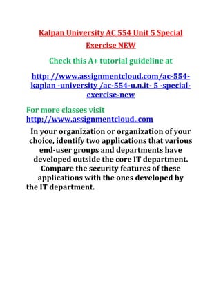 Kalpan University AC 554 Unit 5 Special
Exercise NEW
Check this A+ tutorial guideline at
http: //www.assignmentcloud.com/ac-554-
kaplan -university /ac-554-u.n.it- 5 -special-
exercise-new
For more classes visit
http://www.assignmentcloud..com
In your organization or organization of your
choice, identify two applications that various
end-user groups and departments have
developed outside the core IT department.
Compare the security features of these
applications with the ones developed by
the IT department.
 