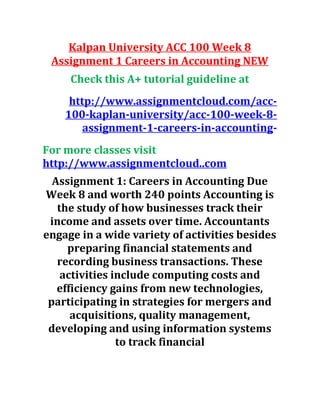 Kalpan University ACC 100 Week 8
Assignment 1 Careers in Accounting NEW
Check this A+ tutorial guideline at
http://www.assignmentcloud.com/acc-
100-kaplan-university/acc-100-week-8-
assignment-1-careers-in-accounting-
For more classes visit
http://www.assignmentcloud..com
Assignment 1: Careers in Accounting Due
Week 8 and worth 240 points Accounting is
the study of how businesses track their
income and assets over time. Accountants
engage in a wide variety of activities besides
preparing financial statements and
recording business transactions. These
activities include computing costs and
efficiency gains from new technologies,
participating in strategies for mergers and
acquisitions, quality management,
developing and using information systems
to track financial
 