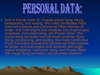 Born in Karnal, India. Dr. Chawla enjoys flying, hiking, backpacking, and reading. She holds Certificated Flight Instructor's license and Commercial Pilots licenses for single- and multi-engine land airplanes and single-engine seaplanes, instrument rating, and Private Glider. She enjoys flying aerobatics and tail-wheel airplanes flying, hiking, backpacking, and reading. She holds Certificated Flight Instructor's license and Commercial Pilots licenses for single- and multi-engine land airplanes and single-engine seaplanes, instrument rating, and Private Glider. She enjoys flying aerobatics and tail-wheel airplanes  PERSONAL DATA: 