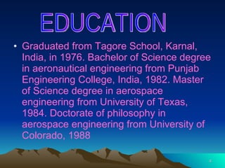 Graduated from Tagore School, Karnal, India, in 1976. Bachelor of Science degree in aeronautical engineering from Punjab Engineering College, India, 1982. Master of Science degree in aerospace engineering from University of Texas, 1984. Doctorate of philosophy in aerospace engineering from University of Colorado, 1988   EDUCATION 