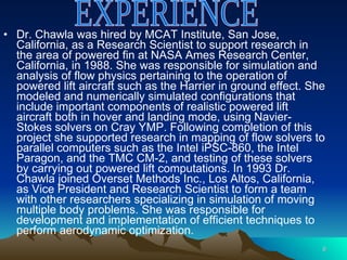 Dr. Chawla was hired by MCAT Institute, San Jose, California, as a Research Scientist to support research in the area of powered fin at NASA Ames Research Center, California, in 1988. She was responsible for simulation and analysis of flow physics pertaining to the operation of powered lift aircraft such as the Harrier in ground effect. She modeled and numerically simulated configurations that include important components of realistic powered lift aircraft both in hover and landing mode, using Navier-Stokes solvers on Cray YMP. Following completion of this project she supported research in mapping of flow solvers to parallel computers such as the Intel iPSC-860, the Intel Paragon, and the TMC CM-2, and testing of these solvers by carrying out powered lift computations. In 1993 Dr. Chawla joined Overset Methods Inc., Los Altos, California, as Vice President and Research Scientist to form a team with other researchers specializing in simulation of moving multiple body problems. She was responsible for development and implementation of efficient techniques to perform aerodynamic optimization.  EXPERIENCE 