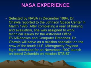 NASA EXPERIENCE Selected by NASA in December 1994, Dr. Chawla reported to the Johnson Space Center in March 1995. After completing a year of training and evaluation, she was assigned to work technical issues for the Astronaut Office EVA/Robotics and Computer Branches. Dr. Chawla will serve as a mission specialist on the crew of the fourth U-S, Microgravity Payload flight scheduled for an November 1997 launch on board Columbia on mission STS-87. 