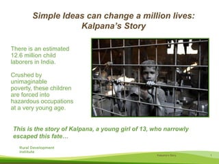 Simple Ideas can change a million lives:Kalpana’s StoryThere is an estimated 12.6 million child laborers in India. Crushed by unimaginable poverty, these children are forced into hazardous occupations at a very young age. This is the story of Kalpana, a young girl of 13, who narrowly escaped this fate…