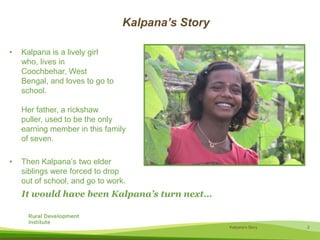 Kalpana’s StoryKalpana is a lively girl who, lives in Coochbehar, West Bengal, and loves to go to school. Her father, a rickshaw puller, used to be the only earning member in this family of seven. Then Kalpana’s two elder siblings were forced to drop out of school, and go to work.  It would have been Kalpana’s turn next…