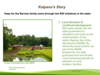 Kalpana’s StoryHope for the Barman family came through two RDI initiatives in the state:1.  Land allocation & Livelihood development: RDI works closely with the state government to strengthen and scale up the implementation of the state’s flagship NijoGrihaNijoBhoomi(NGNB, My Home My Land) scheme. As part of the NGNB programme, the state purchases land and divides it into homestead parcels for allocation to rural landless, families.Sample homestead plots under NBNG